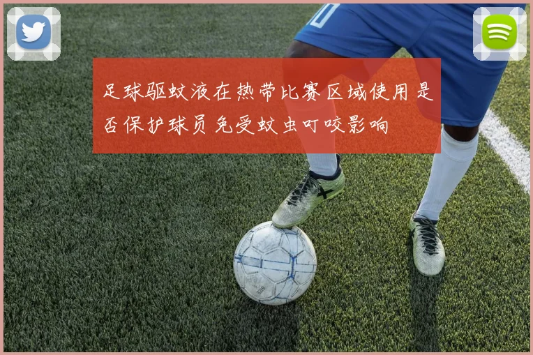 足球驱蚊液在热带比赛区域使用是否保护球员免受蚊虫叮咬影响